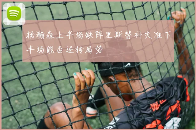 杨瀚森上半场缺阵里斯替补失准下半场能否逆转局势