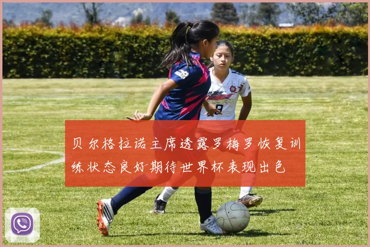 贝尔格拉诺主席透露罗梅罗恢复训练状态良好期待世界杯表现出色