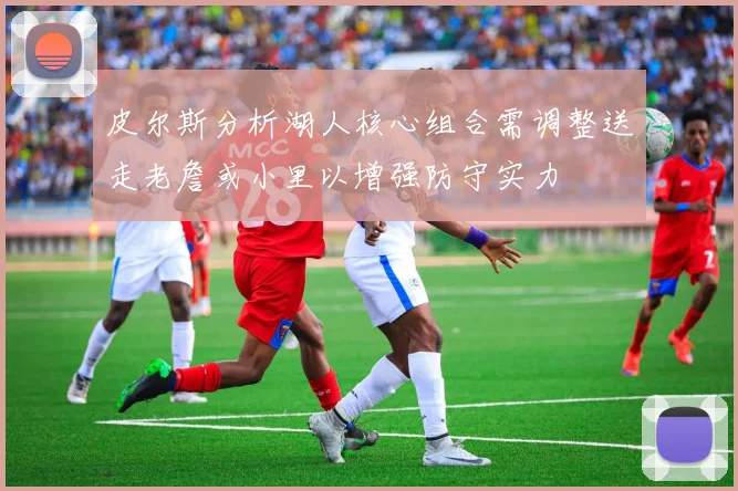 皮尔斯分析湖人核心组合需调整送走老詹或小里以增强防守实力