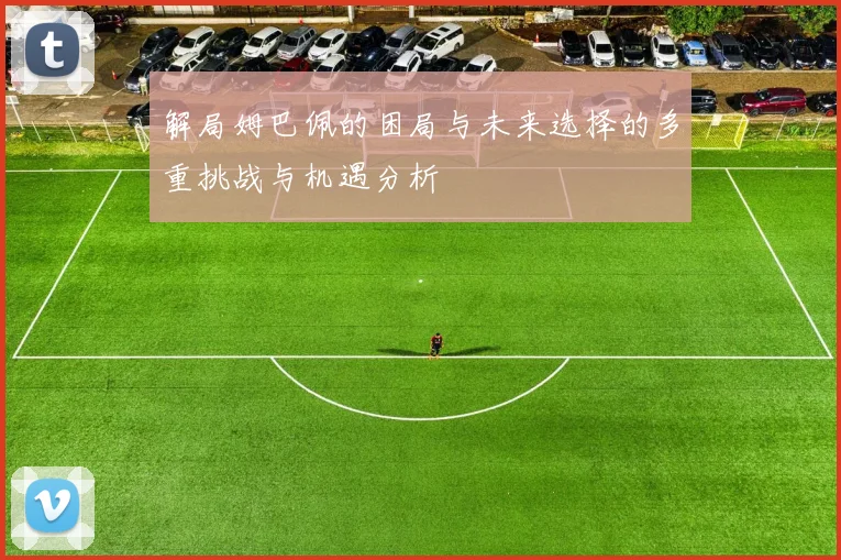 解局姆巴佩的困局与未来选择的多重挑战与机遇分析