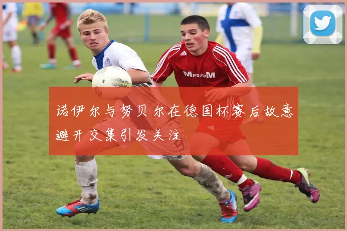 诺伊尔与努贝尔在德国杯赛后故意避开交集引发关注