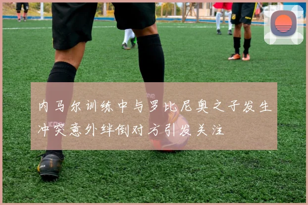 内马尔训练中与罗比尼奥之子发生冲突意外绊倒对方引发关注