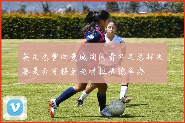 英足总曾向曼城询问青年足总杯决赛是否可移至老特拉福德举办