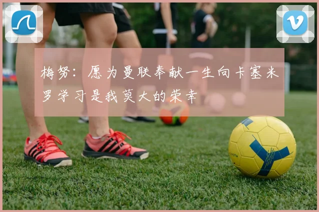 梅努：愿为曼联奉献一生向卡塞米罗学习是我莫大的荣幸