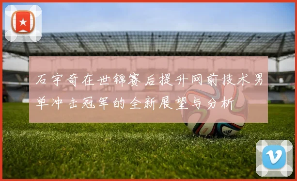石宇奇在世锦赛后提升网前技术男单冲击冠军的全新展望与分析
